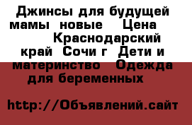 Джинсы для будущей мамы (новые) › Цена ­ 1 400 - Краснодарский край, Сочи г. Дети и материнство » Одежда для беременных   